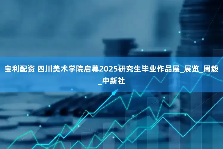 宝利配资 四川美术学院启幕2025研究生毕业作品展_展览_周毅_中新社