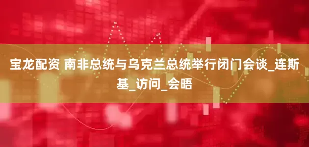 宝龙配资 南非总统与乌克兰总统举行闭门会谈_连斯基_访问_会晤