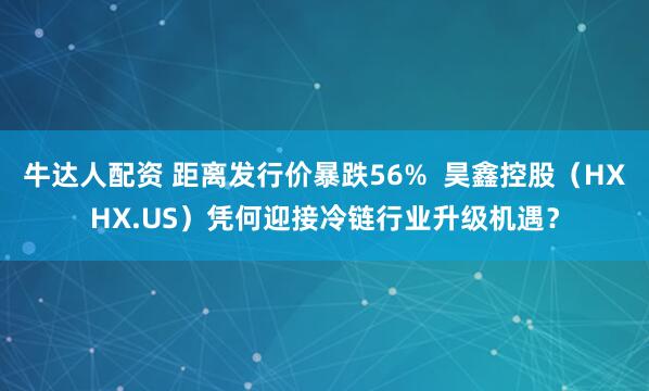牛达人配资 距离发行价暴跌56%  昊鑫控股（HXHX.US）凭何迎接冷链行业升级机遇？