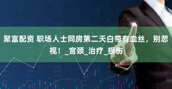 聚富配资 职场人士同房第二天白带有血丝，别忽视！_宫颈_治疗_损伤