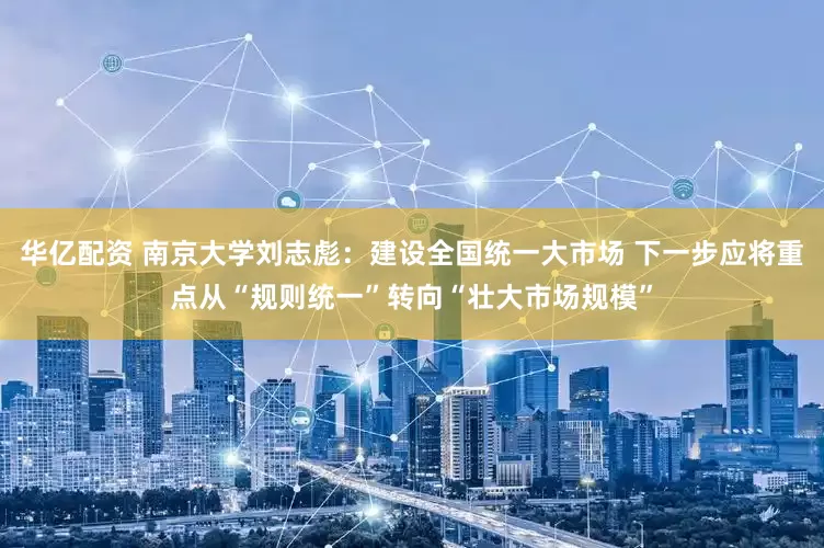 华亿配资 南京大学刘志彪：建设全国统一大市场 下一步应将重点从“规则统一”转向“壮大市场规模”
