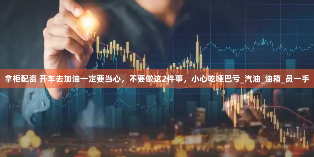 拿柜配资 开车去加油一定要当心，不要做这2件事，小心吃哑巴亏_汽油_油箱_员一手