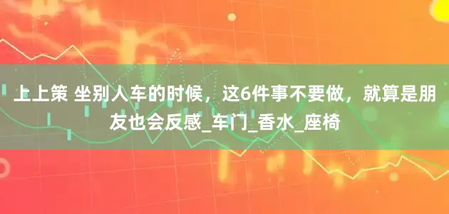 上上策 坐别人车的时候，这6件事不要做，就算是朋友也会反感_车门_香水_座椅
