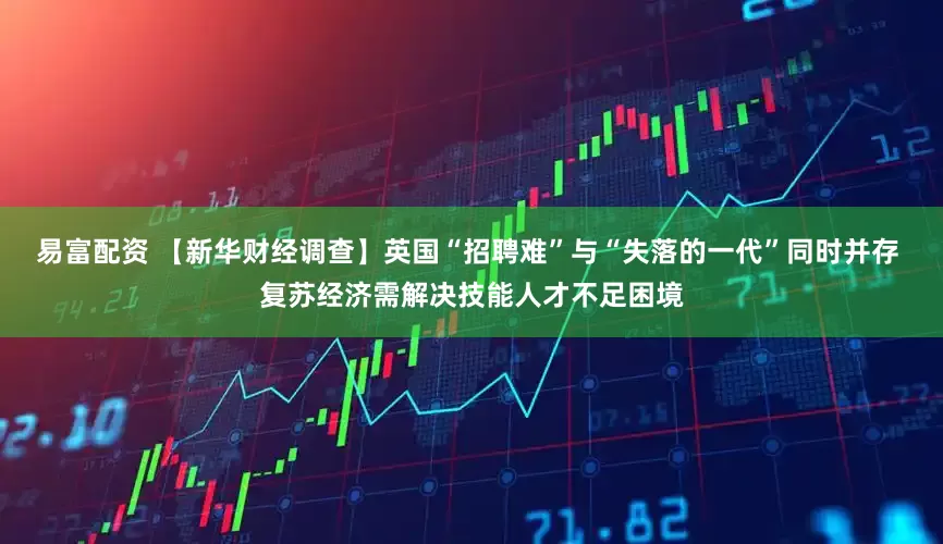 易富配资 【新华财经调查】英国“招聘难”与“失落的一代”同时并存 复苏经济需解决技能人才不足困境