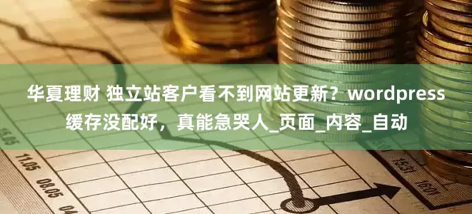 华夏理财 独立站客户看不到网站更新？wordpress缓存没配好，真能急哭人_页面_内容_自动