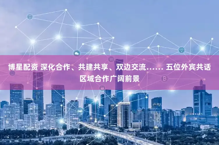 博星配资 深化合作、共建共享、双边交流…… 五位外宾共话区域合作广阔前景