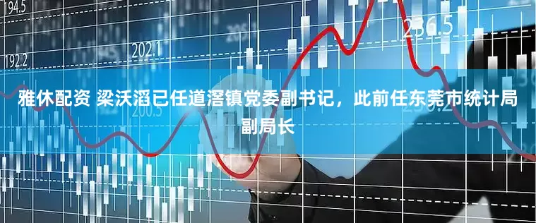 雅休配资 梁沃滔已任道滘镇党委副书记，此前任东莞市统计局副局长