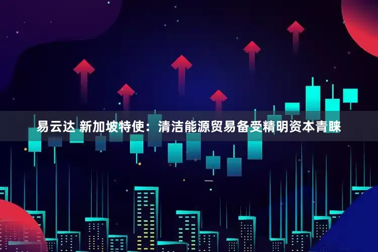 易云达 新加坡特使:清洁能源贸易备受精明资本青睐